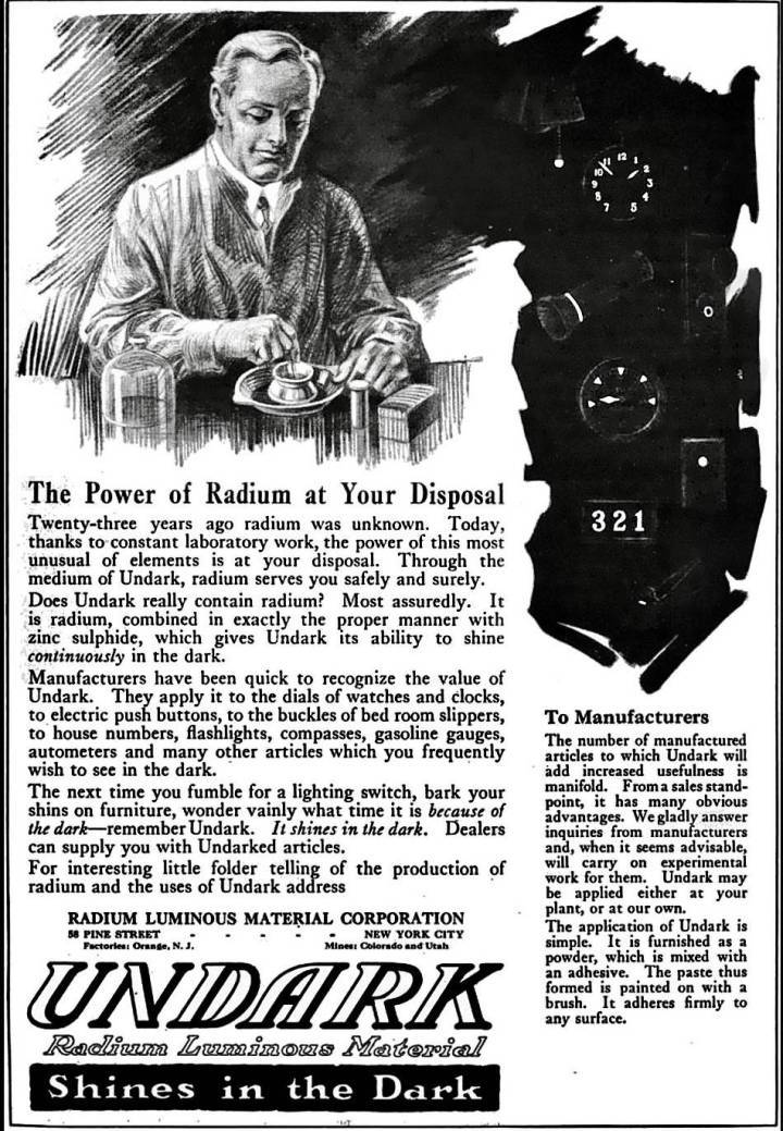 Anuncio de pintura luminiscente Undark, inventada por Radium Luminous Material Corporation, con sede en Nueva York (alrededor de 1917). En 1921, la empresa comenzó a comercializar bajo el nombre de U.S. Radium Corporation. Posteriormente, durante un juicio que se hizo famoso, la empresa fue declarada penalmente responsable de haber envenenado a cientos de sus jóvenes empleados. A su llegada al taller, se les indicó que «apuntaran» el pincel con los labios antes de sumergirlo en la sustancia radiactiva Undark y aplicarlo a la esfera de un reloj. Los mejores repitieron este método de “labio, inmersión, pintura” hasta 250 veces al día.